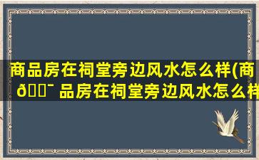商品房在祠堂旁边风水怎么样(商 🐯 品房在祠堂旁边风水怎么样好吗)